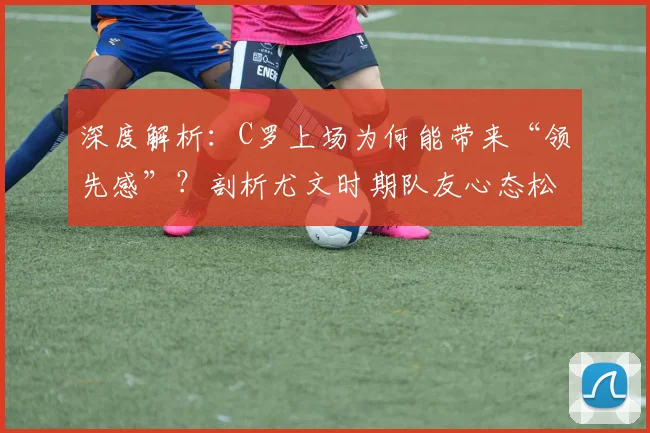 深度解析：C罗上场为何能带来“领先感”？剖析尤文时期队友心态松懈的根源