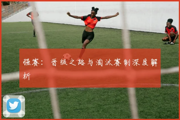 强赛:晋级之路与淘汰赛制深度解析