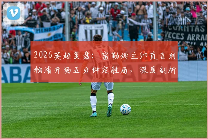 2026英超复盘:富勒姆主帅直言利物浦开场五分钟定胜局,深度剖析球队缺乏侵略性根源