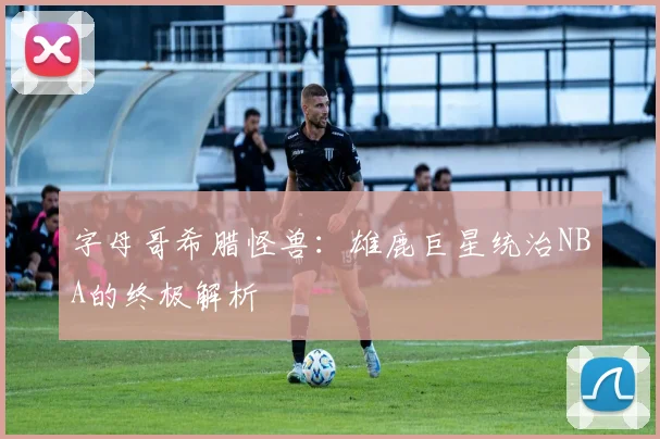 字母哥希腊怪兽：雄鹿巨星统治NBA的终极解析