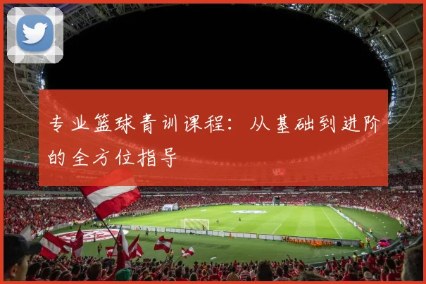 专业篮球青训课程:从基础到进阶的全方位指导