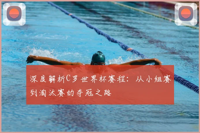 深度解析C罗世界杯赛程:从小组赛到淘汰赛的夺冠之路