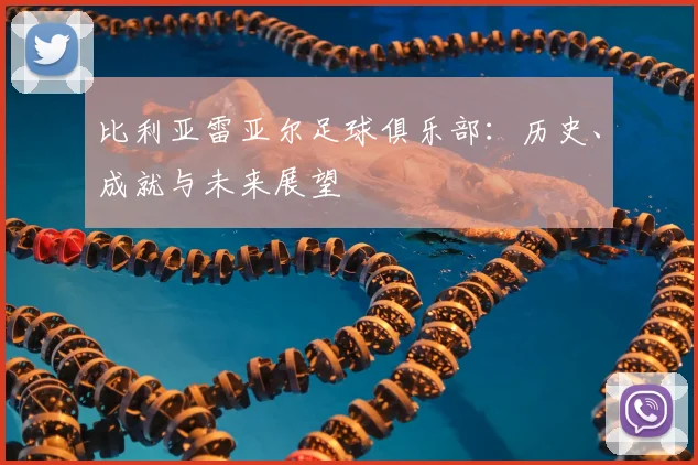比利亚雷亚尔足球俱乐部：历史、成就与未来展望