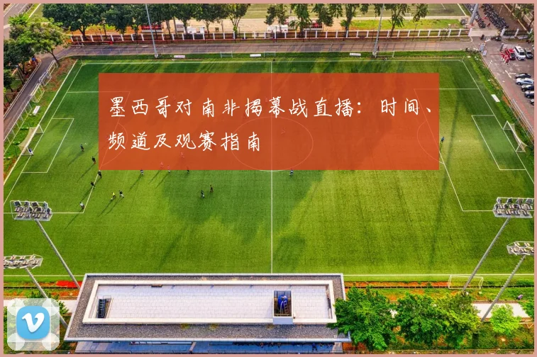 墨西哥对南非揭幕战直播:时间、频道及观赛指南