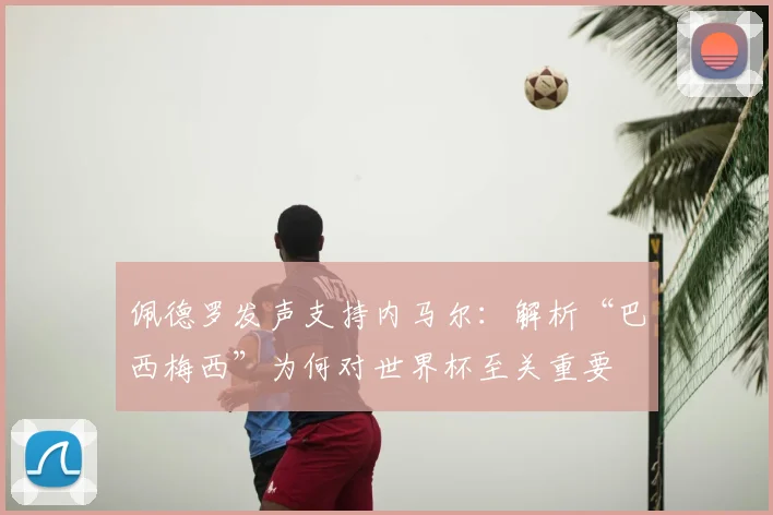 佩德罗发声支持内马尔：解析“巴西梅西”为何对世界杯至关重要