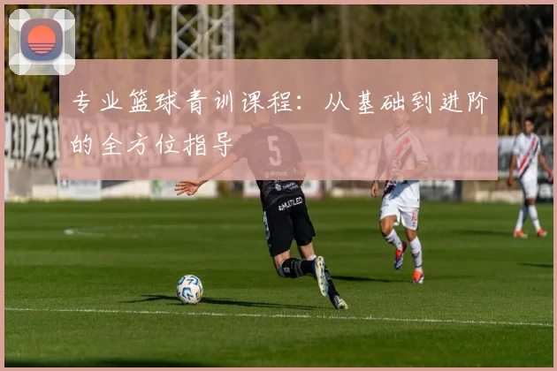 专业篮球青训课程：从基础到进阶的全方位指导
