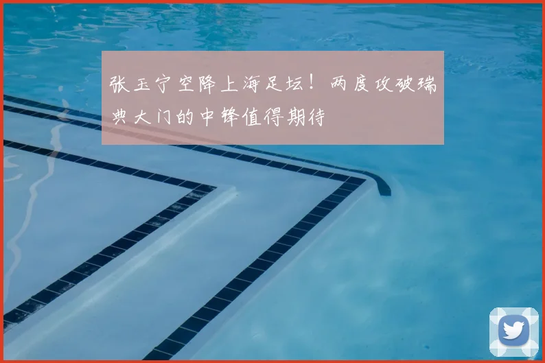 张玉宁空降上海足坛！两度攻破瑞典大门的中锋值得期待