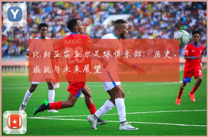 比利亚雷亚尔足球俱乐部:历史、成就与未来展望