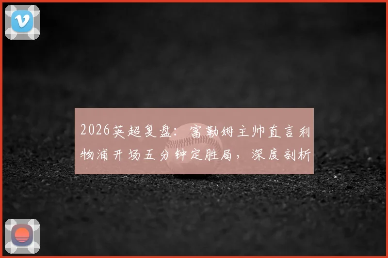 2026英超复盘：富勒姆主帅直言利物浦开场五分钟定胜局，深度剖析球队缺乏侵略性根源