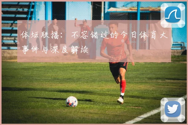 体坛联播：不容错过的今日体育大事件与深度解读