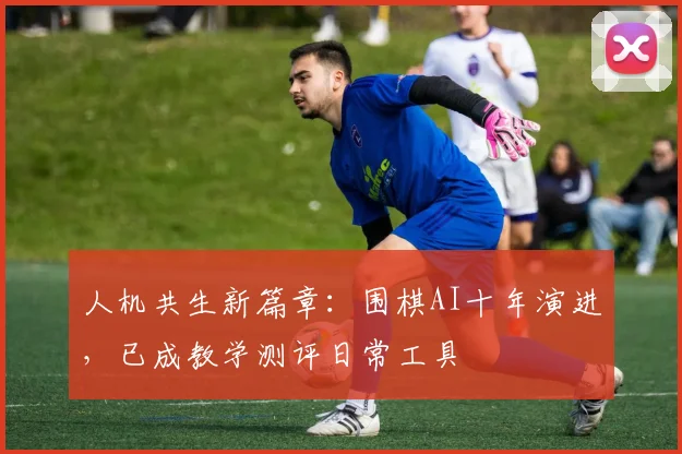 人机共生新篇章：围棋AI十年演进，已成教学测评日常工具